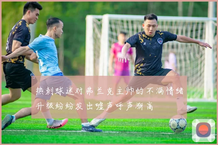 热刺球迷对弗兰克主帅的不满情绪升级纷纷发出嘘声呼声渐高