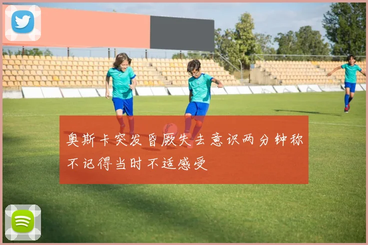 奥斯卡突发昏厥失去意识两分钟称不记得当时不适感受