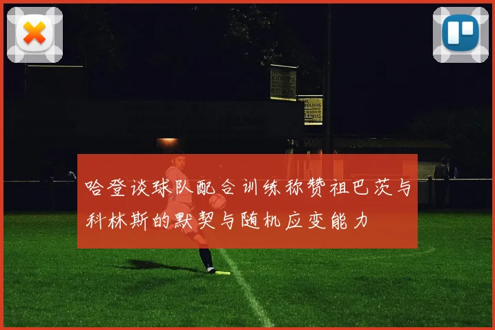 哈登谈球队配合训练称赞祖巴茨与科林斯的默契与随机应变能力
