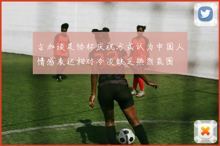 古加谈足协杯庆祝方式认为中国人情感表达相对冷淡缺乏热烈氛围