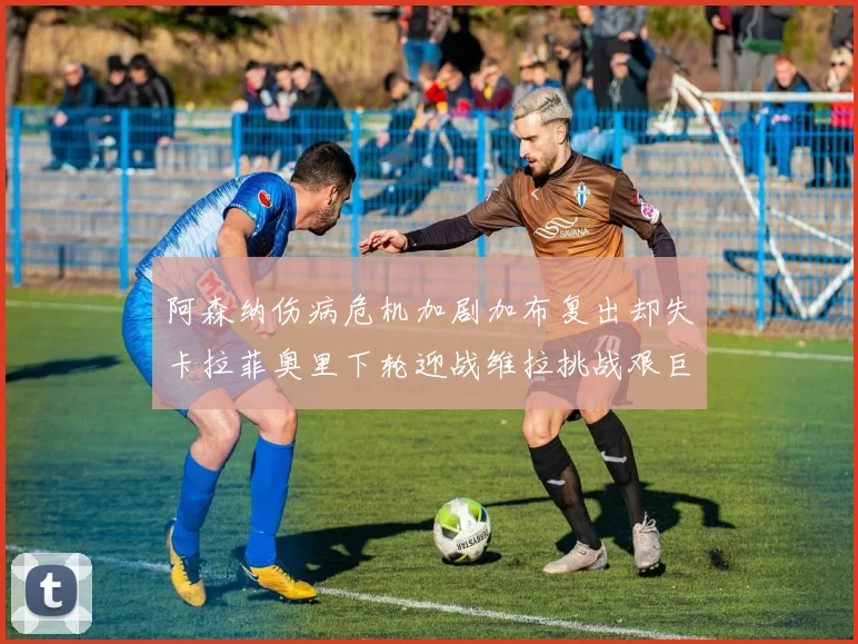 阿森纳伤病危机加剧加布复出却失卡拉菲奥里下轮迎战维拉挑战艰巨