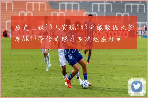 历史上仅15人实现5x5全能数据大梦与AK47等传奇球员多次达成壮举