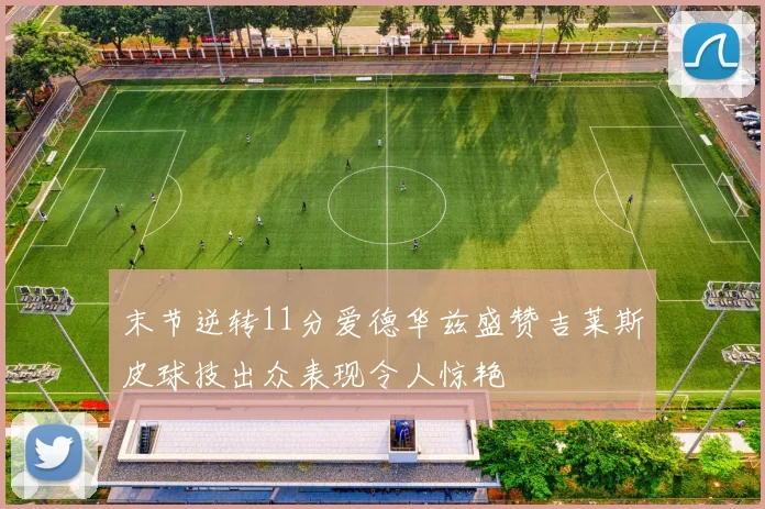 末节逆转11分爱德华兹盛赞吉莱斯皮球技出众表现令人惊艳