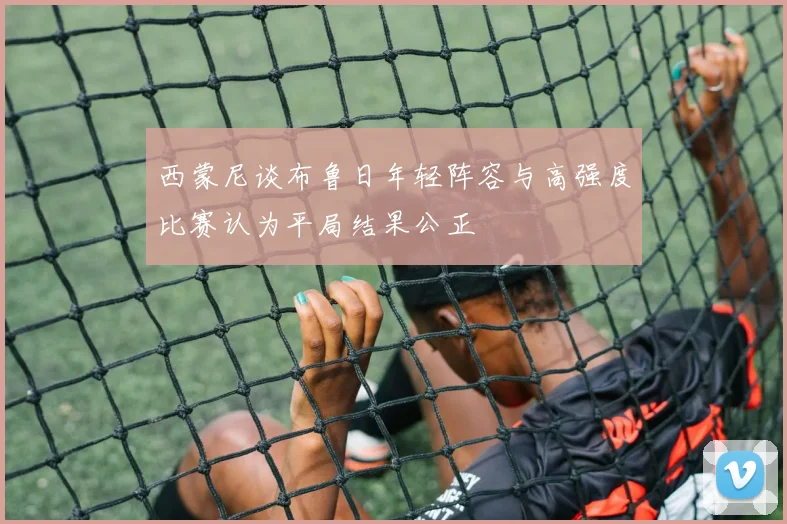 西蒙尼谈布鲁日年轻阵容与高强度比赛认为平局结果公正