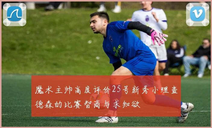 魔术主帅高度评价25号新秀小理查德森的比赛智商与求知欲