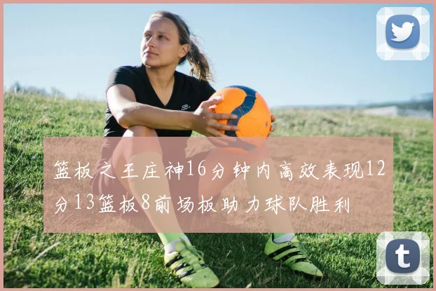 篮板之王庄神16分钟内高效表现12分13篮板8前场板助力球队胜利