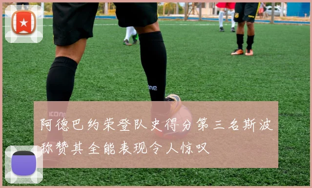 阿德巴约荣登队史得分第三名斯波称赞其全能表现令人惊叹