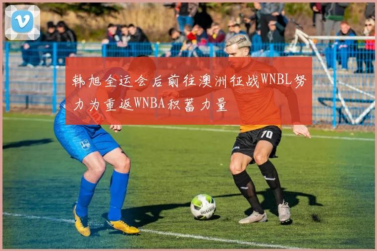韩旭全运会后前往澳洲征战WNBL努力为重返WNBA积蓄力量
