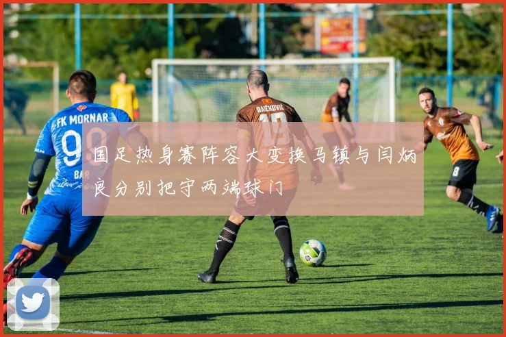 国足热身赛阵容大变换马镇与闫炳良分别把守两端球门
