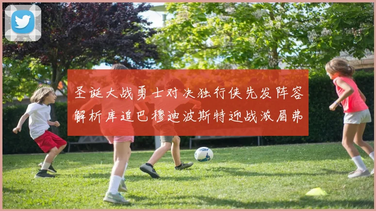 圣诞大战勇士对决独行侠先发阵容解析库追巴穆迪波斯特迎战浓眉弗拉格