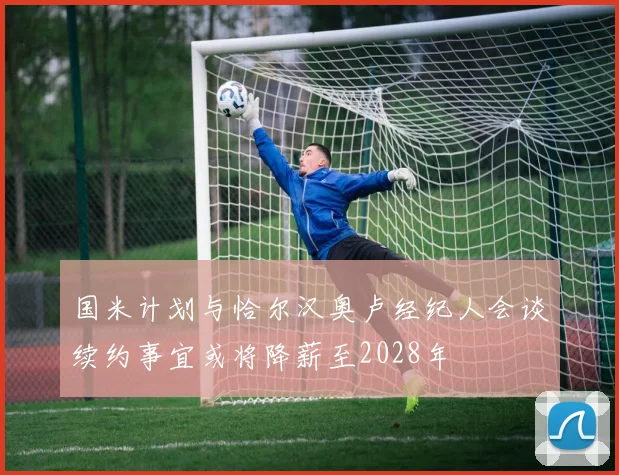 国米计划与恰尔汉奥卢经纪人会谈续约事宜或将降薪至2028年