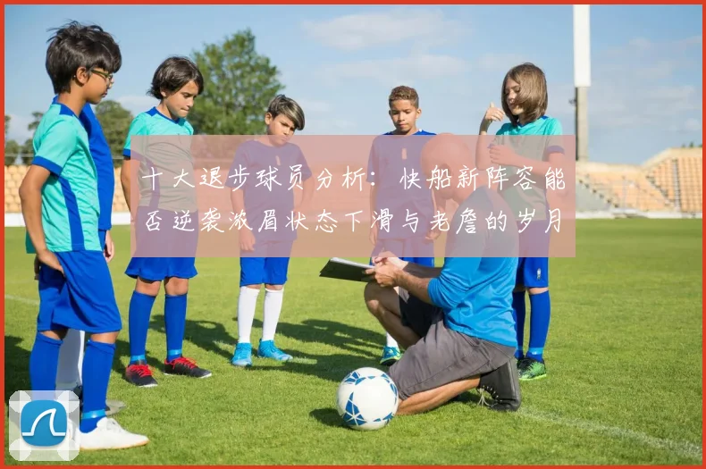 十大退步球员分析：快船新阵容能否逆袭浓眉状态下滑与老詹的岁月流逝