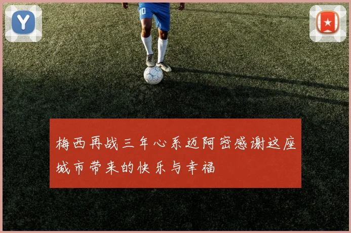 梅西再战三年心系迈阿密感谢这座城市带来的快乐与幸福