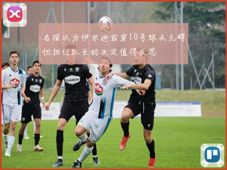 名宿认为伊尔迪兹穿10号球衣无碍但担任队长的决定值得反思
