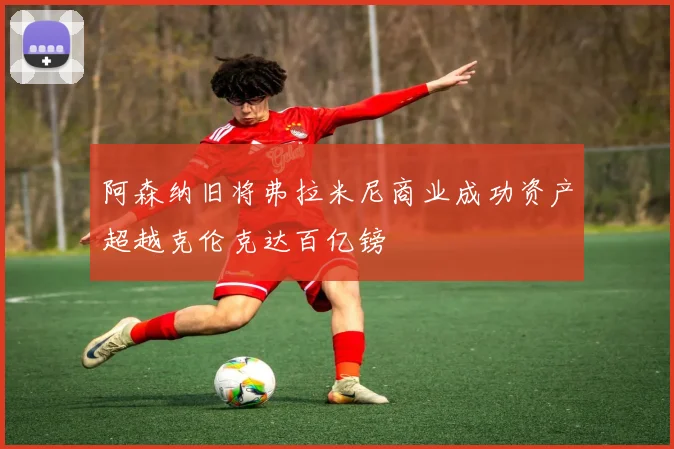 阿森纳旧将弗拉米尼商业成功资产超越克伦克达百亿镑