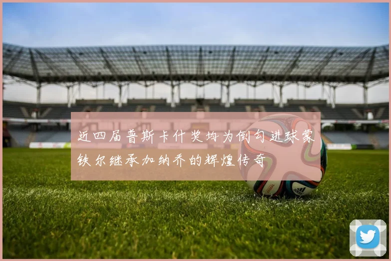 近四届普斯卡什奖均为倒勾进球蒙铁尔继承加纳乔的辉煌传奇