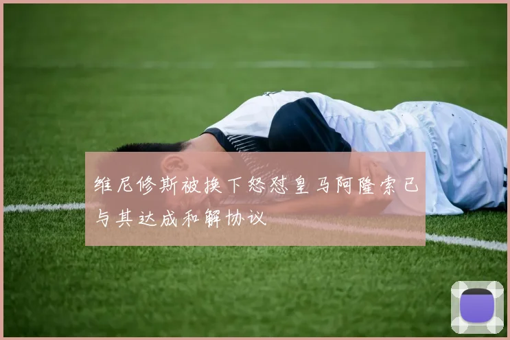 维尼修斯被换下怒怼皇马阿隆索已与其达成和解协议