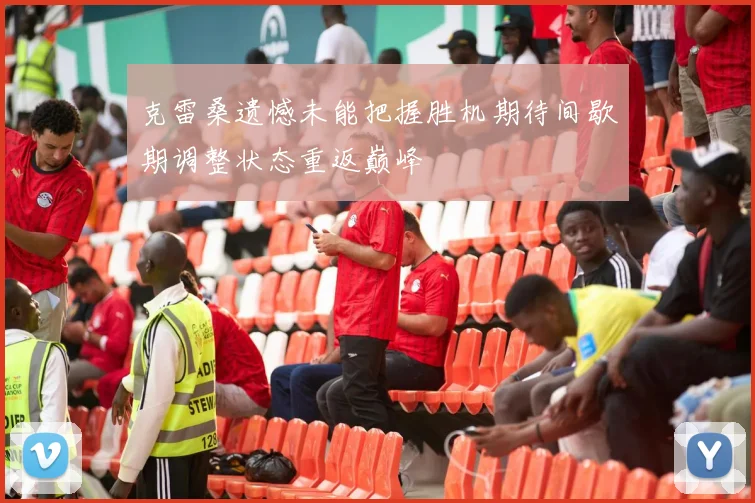 克雷桑遗憾未能把握胜机期待间歇期调整状态重返巅峰