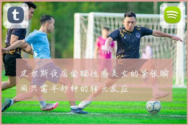 皮尔斯夜店偷瞄性感美女的紧张瞬间只需半秒钟的转头反应