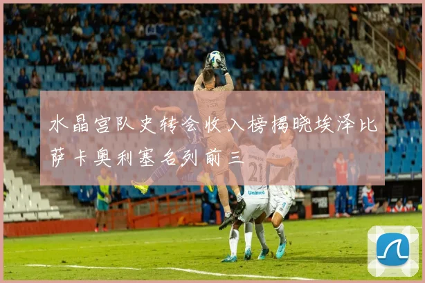 水晶宫队史转会收入榜揭晓埃泽比萨卡奥利塞名列前三