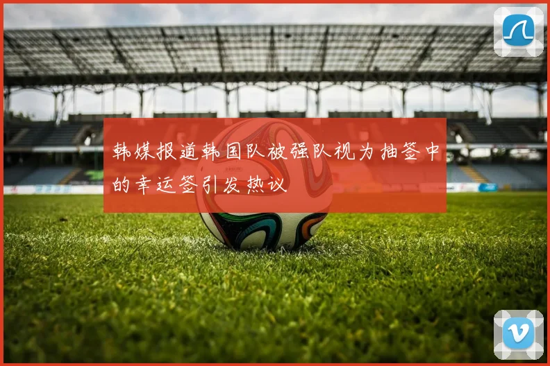 韩媒报道韩国队被强队视为抽签中的幸运签引发热议