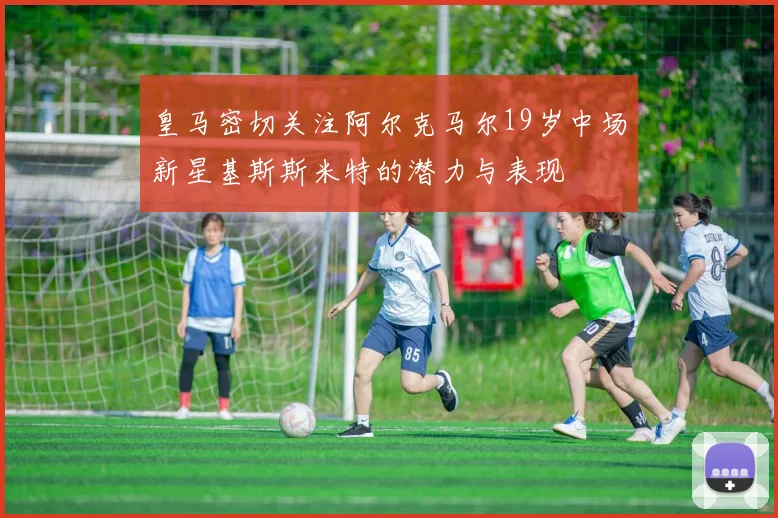 皇马密切关注阿尔克马尔19岁中场新星基斯斯米特的潜力与表现