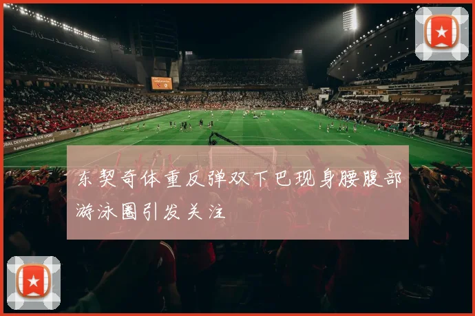 东契奇体重反弹双下巴现身腰腹部游泳圈引发关注