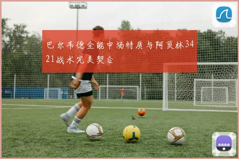 巴尔韦德全能中场特质与阿莫林3421战术完美契合