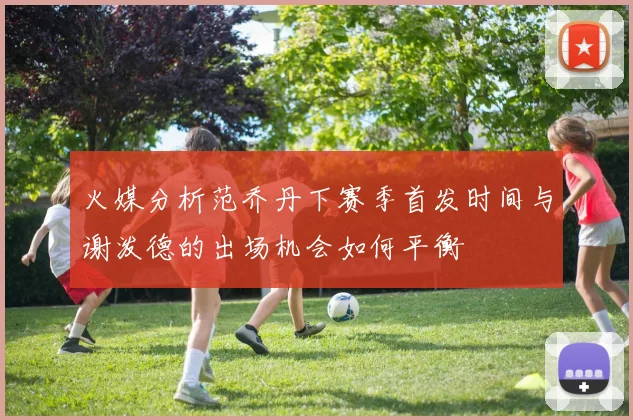 火媒分析范乔丹下赛季首发时间与谢泼德的出场机会如何平衡