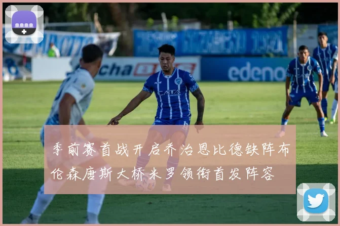 季前赛首战开启乔治恩比德缺阵布伦森唐斯大桥米罗领衔首发阵容