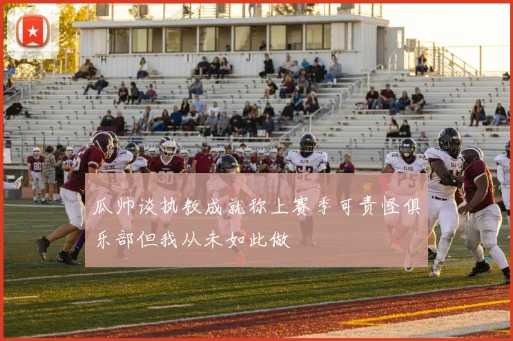 瓜帅谈执教成就称上赛季可责怪俱乐部但我从未如此做